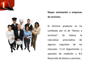 Mayor orientación a empresas
de servicios:
El término producto se ha
cambiado por el de “bienes y
servicios”. Se reduce la
naturaleza prescriptiva de
algunos requisitos de las
cláusulas: 7.1.4 Seguimiento y
aparatos de medición y 8.5
Desarrollo de bienes y servicios.
 