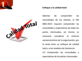 Enfoque a la calidad total:
Además de comprender las
necesidades de los clientes, la ISO
9001:2015 requiere comprender las
necesidades y expectativas de todas las
partes interesadas, así mismo, es
necesario considerar el entorno
socioeconómico de la organización, por
lo tanto tiene un enfoque de calidad
total y a los modelos de Excelencia:
4.2 Comprender las necesidades y
expectativas de las partes interesadas
 