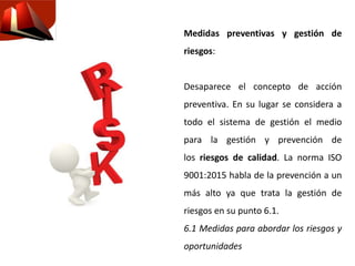 Medidas preventivas y gestión de
riesgos:
Desaparece el concepto de acción
preventiva. En su lugar se considera a
todo el sistema de gestión el medio
para la gestión y prevención de
los riesgos de calidad. La norma ISO
9001:2015 habla de la prevención a un
más alto ya que trata la gestión de
riesgos en su punto 6.1.
6.1 Medidas para abordar los riesgos y
oportunidades
 