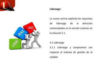Liderazgo:
La nueva norma explicita los requisitos
de liderazgo de la dirección
contemplados en la versión anterior en
la cláusula 5.1.
5.1 Liderazgo
5.1.1 Liderazgo y compromiso con
respecto al sistema de gestión de la
calidad.
 