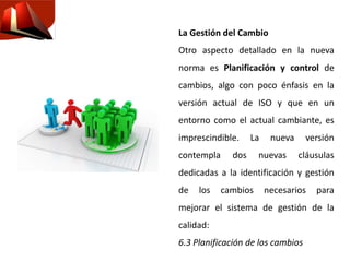 La Gestión del Cambio
Otro aspecto detallado en la nueva
norma es Planificación y control de
cambios, algo con poco énfasis en la
versión actual de ISO y que en un
entorno como el actual cambiante, es
imprescindible. La nueva versión
contempla dos nuevas cláusulas
dedicadas a la identificación y gestión
de los cambios necesarios para
mejorar el sistema de gestión de la
calidad:
6.3 Planificación de los cambios
 