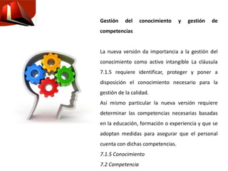 Gestión del conocimiento y gestión de
competencias
La nueva versión da importancia a la gestión del
conocimiento como activo intangible La cláusula
7.1.5 requiere identificar, proteger y poner a
disposición el conocimiento necesario para la
gestión de la calidad.
Así mismo particular la nueva versión requiere
determinar las competencias necesarias basadas
en la educación, formación o experiencia y que se
adoptan medidas para asegurar que el personal
cuenta con dichas competencias.
7.1.5 Conocimiento
7.2 Competencia
 