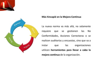 Más hincapié en la Mejora Continua
La nueva norma va más allá, no solamente
requiere que se gestionen las No
Conformidades, Acciones Correctoras o se
realicen auditorías y encuestas, sino que va a
instar que las organizaciones
utilicen herramientas para llevar a cabo la
mejora continua de la organización.
 