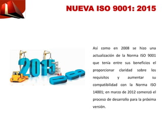 Así como en 2008 se hizo una
actualización de la Norma ISO 9001
que tenía entre sus beneficios el
proporcionar claridad sobre los
requisitos y aumentar su
compatibilidad con la Norma ISO
14001; en marzo de 2012 comenzó el
proceso de desarrollo para la próxima
versión.
NUEVA ISO 9001: 2015
 