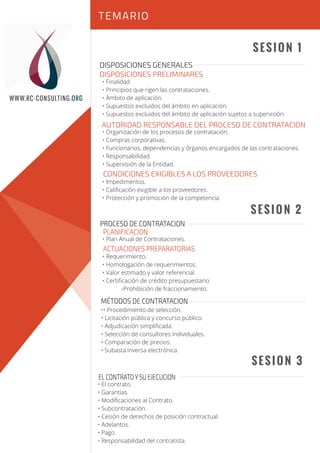 Sesión 1
Sesión 2
SESION 1
SESION 2
SESION 3
DISPOSICIONES GENERALES
DISPOSICIONES PRELIMINARES
AUTORIDAD RESPONSABLE DEL PROCESO DE CONTRATACION
CONDICIONES EXIGIBLES A LOS PROVEEDORES
• Finalidad.
• Principios que rigen las contrataciones.
• Ámbito de aplicación.
• Supuestos excluidos del ámbito en aplicación.
• Supuestos excluidos del ámbito de aplicación sujetos a supervisión.
• Organización de los procesos de contratación.
• Compras corporativas.
• Funcionarios, dependencias y órganos encargados de las contrataciones.
• Responsabilidad.
• Supervisión de la Entidad.
• Impedimentos.
• Caliﬁcación exigible a los proveedores.
• Protección y promoción de la competencia
• Plan Anual de Contrataciones.
• Requerimiento.
• Homologación de requerimientos.
• Valor estimado y valor referencial.
• Certiﬁcación de crédito presupuestario.
-Prohibición de fraccionamiento.
•• Procedimiento de selección.
• Licitación pública y concurso público.
• Adjudicación simpliﬁcada.
• Selección de consultores individuales.
• Comparación de precios.
• Subasta inversa electrónica.
PROCESO DE CONTRATACION
PLANIFICACION
ACTUACIONES PREPARATORIAS
MÉTODOS DE CONTRATACION
TEMARIO
WWW.RC-CONSULTING.ORG
EL CONTRATO Y SU EJECUCION
• El contrato.
• Garantías.
• Modiﬁcaciones al Contrato.
• Subcontratación.
• Cesión de derechos de posición contractual.
• Adelantos.
• Pago.
• Responsabilidad del contratista.
 