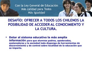 DESAFÍO: OFRECER A TODOS LOS CHILENOS LA POSIBILIDAD DE ACCEDER AL CONOCIMIENTO Y LA CULTURA. Dotar al sistema educativo la más amplia información   para que alumnos padres, apoderados, sostenedores y la sociedad toda disponga de herramientas de discernimiento y de control sobre localidad de la educación que se imparte. 