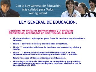 LEY GENERAL DE EDUCACIÓN. Contiene 70 artículos permanentes y 7 artículos transitorios, ordenados en seis Títulos, a saber : Título preliminar: sobre principios, fines de la educación, derechos y deberes. Titulo I: sobre los niveles y modalidades educativas. Título II: requisitos mínimos de la educación parvularia, básica y media. Título III: sobre reconocimiento oficial del Estado a EE que impartan educación en los niveles parvulario, básico y medio. Título IV: sobre el Consejo Nacional de Educación. Título final: faculta a la Presidenta de la República, para realizar ordenamientos en los cuerpos legales, que sean afectados por la aprobación de la LGE. 