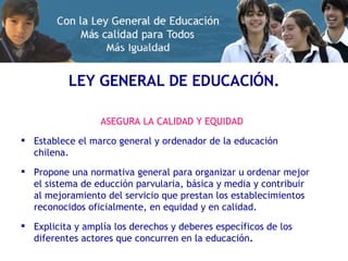 LEY GENERAL DE EDUCACIÓN. ASEGURA LA CALIDAD Y EQUIDAD Establece el marco general y ordenador de la educación chilena. Propone una normativa general para organizar u ordenar mejor el sistema de educción parvularia, básica y media y contribuir al mejoramiento del servicio que prestan los establecimientos reconocidos oficialmente, en equidad y en calidad. Explicita y amplía los derechos y deberes específicos de los diferentes actores que concurren en la educación . 