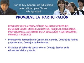 PROMUEVE LA  PARTICIPACIÓN RECONOCE QUE LA EDUCACIÓN DE CALIDAD ES FRUTO DEL ESFUERZO COMÚN ENTRE ESTUDIANTES, PADRES O APODERADOS, PROFESIONALES, ASISTENTES DE LA EDUCACIÓN Y SOSTENEDORES PRIVADOS Y PÚBLICOS Promueve la formación de Centros de Alumnos, Centros de Padres y Apoderados, Consejos de Profesores. Establece el deber de contar con un Consejo Escolar en la educación básica y media . 