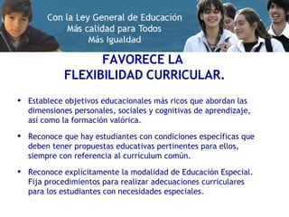 FAVORECE LA  FLEXIBILIDAD CURRICULAR. Establece objetivos educacionales más ricos que abordan las dimensiones personales, sociales y cognitivas de aprendizaje, así como la formación valórica. Reconoce que hay estudiantes con condiciones específicas que deben tener propuestas educativas pertinentes para ellos, siempre con referencia al currículum común. Reconoce explícitamente la modalidad de Educación Especial. Fija procedimientos para realizar adecuaciones curriculares para los estudiantes con necesidades especiales. 
