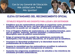 ELEVA ESTÁNDARES DEL RECONOCIMIENTO OFICIAL ESTABLECE REQUISITOS MÁS EXIGENTES PARA LLEGAR A SER SOSTENEDOR Establece que los sostenedores privados se organicen como personas jurídicas son fines de lucro, con giro educacional exclusivo. La educación no puede ser un negocio. (4 años para la adecuación). Crea el Registro Público de sostenedores y de establecimientos, para que su gestión, historial, aportes estatales y evaluaciones de desempeño sean de público conocimiento. Exige el compromiso de cumplir los estándares nacionales de desempeño y los resultados educativos, en el plazo que se establece. Incorpora la idoneidad profesional y la idoneidad moral de los profesionales de la educación. Impone la necesidad que los sostenedores acrediten la solvencia financiera necesaria para incorporarse al sistema. Aumenta las exigencias académicas y de estudios a los miembros de entidades privadas sostenedoras. 