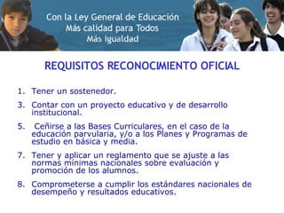 REQUISITOS RECONOCIMIENTO OFICIAL Tener un sostenedor. Contar con un proyecto educativo y de desarrollo institucional. Ceñirse a las Bases Curriculares, en el caso de la educación parvularia, y/o a los Planes y Programas de estudio en básica y media. Tener y aplicar un reglamento que se ajuste a las normas mínimas nacionales sobre evaluación y promoción de los alumnos. Comprometerse a cumplir los estándares nacionales de desempeño y resultados educativos.  