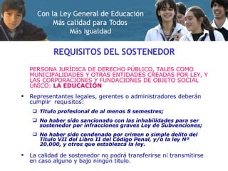 REQUISITOS DEL SOSTENEDOR PERSONA JURÍDICA  DE DERECHO PÚBLICO, TALES COMO MUNICIPALIDADES Y OTRAS ENTIDADES CREADAS POR LEY, Y LAS CORPORACIONES Y FUNDACIONES  DE  OBJETO SOCIAL ÚNICO:  LA EDUCACIÓN Representantes legales, gerentes o administradores deberán cumplir  requisitos: Titulo profesional de al menos 8 semestres; No haber sido sancionado con las inhabilidades para ser sostenedor por infracciones graves Ley de Subvenciones; No haber sido condenado por crimen o simple delito del Titulo VII del Libro II del Código Penal, y/o la ley Nº 20.000, y otros que establezca la ley. La calidad de sostenedor no podrá transferirse ni transmitirse en caso alguno y bajo ningún titulo . 