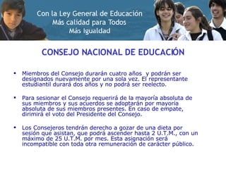 CONSEJO NACIONAL DE EDUCACIÓN Miembros del Consejo durarán cuatro años  y podrán ser designados nuevamente por una sola vez. El representante estudiantil durará dos años y no podrá ser reelecto. Para sesionar el Consejo requerirá de la mayoría absoluta de sus miembros y sus acuerdos se adoptarán por mayoría absoluta de sus miembros presentes. En caso de empate, dirimirá el voto del Presidente del Consejo. Los Consejeros tendrán derecho a gozar de una dieta por sesión que asistan, que podrá ascender hasta 2 U.T.M., con un máximo de 25 U.T.M. por mes. Esta asignación será incompatible con toda otra remuneración de carácter público.  