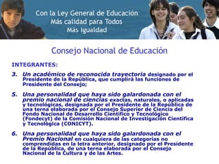 Consejo Nacional de Educación INTEGRANTES: Un académico de reconocida trayectoria   designado por el Presidente de la República, que cumplirá las funciones de Presidente del Consejo;   Una personalidad que haya sido galardonada con el premio nacional de ciencias   exactas, naturales, o aplicadas y tecnológicas, designada por el Presidente de la República de una terna elaborada por el Consejo Superior de Ciencia del Fondo Nacional de Desarrollo Científico y Tecnológico (Fondecyt) de la Comisión Nacional de Investigación Científica y Tecnológica (CONICYT).   Una personalidad que haya sido galardonada con el Premio Nacional   en cualquiera de las categorías no comprendidas en la letra anterior, designado por el Presidente de la República, de una terna elaborada por el Consejo Nacional de la Cultura y de las Artes. 