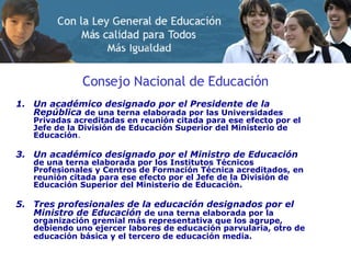 Consejo Nacional de Educación Un académico designado por el Presidente de la República   de una terna elaborada por las Universidades Privadas acreditadas en reunión citada para ese efecto por el Jefe de la División de Educación Superior del Ministerio de Educación . Un académico designado por el Ministro de Educación   de una terna elaborada por los Institutos Técnicos Profesionales y Centros de Formación Técnica acreditados, en reunión citada para ese efecto por el Jefe de la División de Educación Superior del Ministerio de Educación.   Tres profesionales de la educación designados por el Ministro de Educación   de una terna elaborada por la organización gremial más representativa que los agrupe, debiendo uno ejercer labores de educación parvularia, otro de educación básica y el tercero de educación media.   