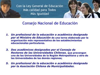 Consejo Nacional de Educación Un profesional de la educación o académico designado por el Ministro de Educación   de una terna elaborada por la organización más representativa de los establecimientos educacionales particulares. Dos académicos designados por el Consejo de Rectores de las Universidades Chilenas ,  que provengan uno de las Universidades de la Región Metropolitana y otro de las Universidades de las demás regiones; Un profesional de la educación o académico designado por la Asociación Chilena de Municipalidades . 