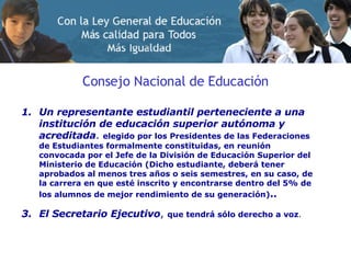 Consejo Nacional de Educación Un representante estudiantil perteneciente a una institución de educación superior autónoma y acreditada .  elegido por los Presidentes de las Federaciones de Estudiantes formalmente constituidas, en reunión convocada por el Jefe de la División de Educación Superior del Ministerio de Educación (Dicho estudiante, deberá tener aprobados al menos tres años o seis semestres, en su caso, de la carrera en que esté inscrito y encontrarse dentro del 5% de los alumnos de mejor rendimiento de su generación) .. El Secretario Ejecutivo ,  que tendrá sólo derecho a voz . 