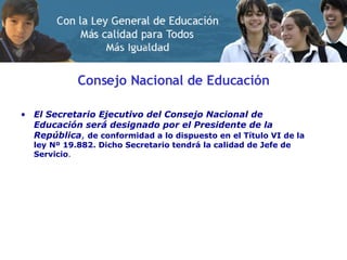 Consejo Nacional de Educación El Secretario Ejecutivo del Consejo Nacional de Educación será designado por el Presidente de la República ,  de conformidad a lo dispuesto en el Título VI de la ley Nº 19.882. Dicho Secretario tendrá la calidad de Jefe de Servicio .  