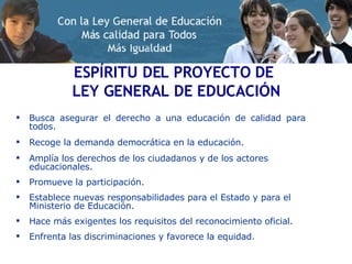 Busca asegurar el derecho a una educación de calidad para todos. Recoge la demanda democrática en la educación. Amplía los derechos de los ciudadanos y de los actores educacionales. Promueve la participación. Establece nuevas responsabilidades para el Estado y para el Ministerio de Educación. Hace más exigentes los requisitos del reconocimiento oficial. Enfrenta las discriminaciones y favorece la equidad. ESPÍRITU DEL PROYECTO DE  LEY GENERAL DE EDUCACIÓN 
