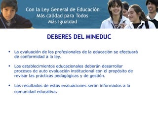 DEBERES DEL MINEDUC La evaluación de los profesionales de la educación se efectuará de conformidad a la ley. Los establecimientos educacionales deberán desarrollar procesos de auto evaluación institucional con el propósito de revisar las prácticas pedagógicas y de gestión. Los resultados de estas evaluaciones serán informados a la comunidad educativa . 