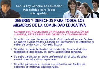 DEBERES Y DERECHOS PARA TODOS LOS MIEMBROS DE LA COMUNIDAD EDUCATIVA CUANDO SEA PROCEDENTE UN PROCESO DE SELECCIÓN DE ALUMNOS, ÉSTE DEBERÁ SER OBJETIVO Y TRANSPARENTE .  Se debe promover la formación de Centros de Alumnos, Centros de Padres y Apoderados, Consejo de Profesores y se establece el deber de contar con un Consejo Escolar. Se debe respetar la libertad de conciencia, las convicciones religiosas o ideológicas, así como la identidad personal. Se debe garantizar un trato preferencial en el caso de tener necesidades educativas especiales.  Se debe garantizar el  acceso a orientación que facilite las opciones en materias educacionales. 