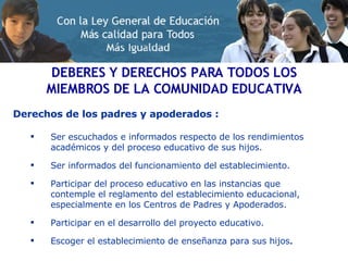 Derechos de los padres y apoderados : Ser escuchados e informados respecto de los rendimientos académicos y del proceso educativo de sus hijos. Ser informados del funcionamiento del establecimiento. Participar del proceso educativo en las instancias que contemple el reglamento del establecimiento educacional, especialmente en los Centros de Padres y Apoderados. Participar en el desarrollo del proyecto educativo. Escoger el establecimiento de enseñanza para sus hijos .  DEBERES Y DERECHOS PARA TODOS LOS MIEMBROS DE LA COMUNIDAD EDUCATIVA 