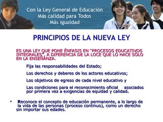 PRINCIPIOS DE LA NUEVA LEY ES UNA LEY QUE PONE ÉNFASIS EN “PROCESOS EDUCATIVOS INTEGRALES”, A DIFERENCIA DE LA LOCE QUE LO HACE SÓLO EN LA ENSEÑANZA. Fija las responsabilidades del Estado; Los derechos y deberes de los actores educativos; Los objetivos de egreso de cada nivel educativo y Las condiciones para el reconocimiento oficial  asociados  por primera vez a exigencias de equidad y calidad . R econoce el concepto de educación permanente, a lo largo de  la vida de las personas (proceso continuo), como un derecho sin importar sus edades. 