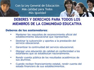 Deberes de los sostenedores : Mantener los requisitos de reconocimiento oficial del establecimiento educacional que representan.  Destinar la subvención y aportes a la prestación del servicio educacional. Garantizar la continuidad del servicio educacional. Otorgar una educación de calidad en conformidad a los estándares que se establezcan nacionalmente. Rendir cuenta pública de los resultados académicos de sus alumnos. Cuando reciban financiamiento estatal, rendir cuenta del estado financiero de sus establecimientos.   DEBERES Y DERECHOS PARA TODOS LOS MIEMBROS DE LA COMUNIDAD EDUCATIVA 