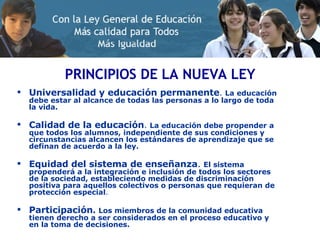 PRINCIPIOS DE LA NUEVA LEY Universalidad y educación permanente .  La educación debe estar al alcance de todas las personas a lo largo de toda la vida. Calidad de la educación .  La educación debe propender a que todos los alumnos, independiente de sus condiciones y circunstancias alcancen los estándares de aprendizaje que se definan de acuerdo a la ley. Equidad del sistema de enseñanza .   El sistema propenderá a la integración e inclusión de todos los sectores de la sociedad, estableciendo medidas de discriminación positiva para aquellos colectivos o personas que requieran de protección especial .  Participación .   Los miembros de la comunidad educativa tienen derecho a ser considerados en el proceso educativo y en la toma de decisiones. 