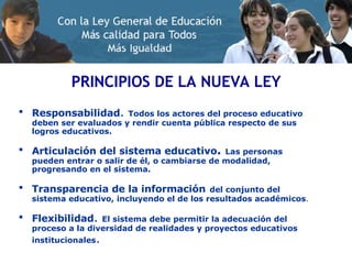 PRINCIPIOS DE LA NUEVA LEY Responsabilidad .  Todos los actores del proceso educativo deben ser evaluados y rendir cuenta pública respecto de sus logros educativos.  Articulación del sistema educativo .   Las personas pueden entrar o salir de él, o cambiarse de modalidad, progresando en el sistema.  Transparencia de la información   del conjunto del sistema educativo, incluyendo el de los resultados académicos .  Flexibilidad .  El sistema debe permitir la adecuación del proceso a la diversidad de realidades y proyectos educativos institucionales .  