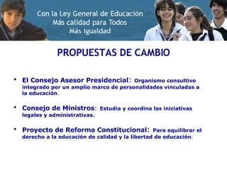 PROPUESTAS DE CAMBIO El Consejo Asesor Presidencial :  Organismo consultivo integrado por un amplio marco de personalidades vinculadas a la educación . Consejo de Ministros :   Estudia y coordina las iniciativas legales y administrativas. Proyecto de Reforma Constitucional :  Para equilibrar el derecho a la educación de calidad y la libertad de educación . 