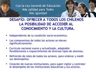 DESAFÍO: OFRECER A TODOS LOS CHILENOS  LA POSIBILIDAD DE ACCEDER AL  CONOCIMIENTO Y LA CULTURA. Independiente de su condición socio-económica. Los compromisos de todos los actores se elevan significativamente. Currículo nacional nuevo y actualizado, adaptable flexiblemente a requerimientos de diversos tipos de alumnos. Definición de roles de todos los actores, para ordenar y medir sus desempeños. Creación de nuevas instituciones, para super-vigilar y controlar el desempeño de las instituciones educativas y sus actores . 
