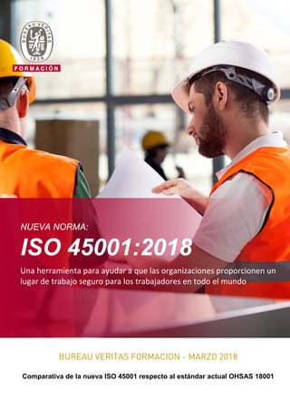 NUEVA NORMA:
ISO 45001:2018
Una herramienta para ayudar a que las organizaciones proporcionen un
lugar de trabajo seguro para los trabajadores en todo el mundo
BUREAU VERITAS FORMACION - MARZO 2018
Comparativa de la nueva ISO 45001 respecto al estándar actual OHSAS 18001
 