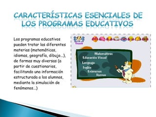 Los programas educativos pueden tratar las diferentes materias (matemáticas, idiomas, geografía, dibujo...), de formas muy diversas (a partir de cuestionarios, facilitando una información estructurada a los alumnos, mediante la simulación de fenómenos...)  