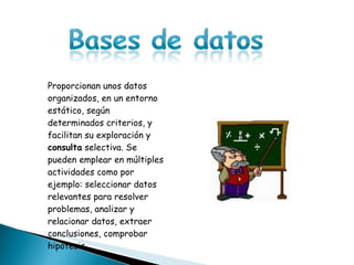 Proporcionan unos datos organizados, en un entorno estático, según determinados criterios, y facilitan su exploración y  consulta  selectiva. Se pueden emplear en múltiples actividades como por ejemplo: seleccionar datos relevantes para resolver problemas, analizar y relacionar datos, extraer conclusiones, comprobar hipótesis 