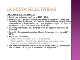 CARACTERÍSTICAS GENERALES Empieza a aplicarse en el curso 2009 - 2010. Finalidad de la prueba: valorar, con carácter objetivo, la madurez académica del estudiante, así como los conocimientos y capacidades adquiridos en el Bachillerato y su capacidad para seguir con éxito las enseñanzas universitarias oficiales de Grado. Pueden presentarse a ella quienes estén en posesión del título de Bachiller. Inclusión de una prueba oral de Idioma Extranjero en el curso 2011 - 2012. Estructura: dos fases: Fase general: obligatoria para todos los alumnos. Fase específica: voluntaria, para aquellos que quieran subir nota. Cada fase tiene una calificación independiente. Los exámenes tendrán una duración de hora y media y se ofrecerán dos opciones, de las que el alumno ha de elegir una. 