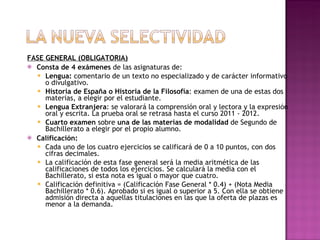 FASE GENERAL (OBLIGATORIA) Consta de 4 exámenes  de las asignaturas de: Lengua:  comentario de un texto no especializado y de carácter informativo o divulgativo.  Historia de España o Historia de la Filosofía : examen de una de estas dos materias, a elegir por el estudiante. Lengua Extranjera : se valorará la comprensión oral y lectora y la expresión oral y escrita. La prueba oral se retrasa hasta el curso 2011 - 2012. Cuarto examen  sobre  una de las materias de modalidad  de Segundo de Bachillerato a elegir por el propio alumno. Calificación: Cada uno de los cuatro ejercicios se calificará de 0 a 10 puntos, con dos cifras decimales. La calificación de esta fase general será la media aritmética de las calificaciones de todos los ejercicios. Se calculará la media con el Bachillerato, si esta nota es igual o mayor que cuatro. Calificación definitiva = (Calificación Fase General * 0.4) + (Nota Media Bachillerato * 0.6). Aprobado si es igual o superior a 5. Con ella se obtiene admisión directa a aquellas titulaciones en las que la oferta de plazas es menor a la demanda. 