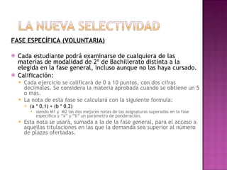 FASE ESPECÍFICA (VOLUNTARIA) Cada estudiante podrá examinarse de cualquiera de las materias de modalidad de 2º de Bachillerato distinta a la elegida en la fase general, incluso aunque no las haya cursado. Calificación: Cada ejercicio se calificará de 0 a 10 puntos, con dos cifras decimales. Se considera la materia aprobada cuando se obtiene un 5 o más. La nota de esta fase se calculará con la siguiente formula: (a * 0,1) + (b * 0,2) siendo M1 y  M2 las dos mejores notas de las asignaturas superadas en la fase especifica y “a” y “b” un parámetro de ponderación.  Esta nota se usará, sumada a la de la fase general, para el acceso a aquellas titulaciones en las que la demanda sea superior al número de plazas ofertadas. 