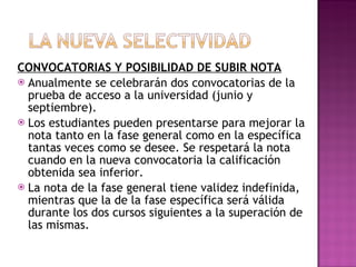 CONVOCATORIAS Y POSIBILIDAD DE SUBIR NOTA Anualmente se celebrarán dos convocatorias de la prueba de acceso a la universidad (junio y septiembre). Los estudiantes pueden presentarse para mejorar la nota tanto en la fase general como en la específica tantas veces como se desee. Se respetará la nota cuando en la nueva convocatoria la calificación obtenida sea inferior. La nota de la fase general tiene validez indefinida, mientras que la de la fase específica será válida durante los dos cursos siguientes a la superación de las mismas.  