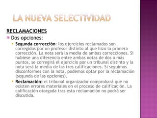 RECLAMACIONES Dos opciones: Segunda corrección : los ejercicios reclamados son corregidos por un profesor distinto al que hizo la primera corrección. La nota será la media de ambas correcciones. Si hubiese una diferencia entre ambas notas de dos o más puntos, se corregirá el ejercicio por un tribunal distinto y la nota será la media de las tres calificaciones. Si seguimos disconformes con la nota, podemos optar por la reclamación (segunda de las opciones). Reclamación:  el tribunal organizador comprobará que no existen errores materiales en el proceso de calificación. La calificación otorgada tras esta reclamación no podrá ser discutida. 
