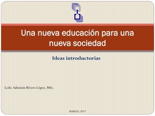 Una nueva educación para una
nueva sociedad
MARZO, 2017
Lcdo. Salomón Rivero López, MSc.
Ideas introductorias
 