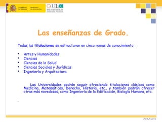 Las enseñanzas de Grado.
Todas las titulaciones se estructuran en cinco ramas de conocimiento:
 Artes y Humanidades
 Ciencias
 Ciencias de la Salud
 Ciencias Sociales y Jurídicas
 Ingeniería y Arquitectura
Las Universidades podrán seguir ofreciendo titulaciones clásicas como
Medicina, Matemáticas, Derecho, Historia, etc., y también podrán ofrecer
otras más novedosas, como Ingeniería de la Edificación, Biología Humana, etc.
.
 