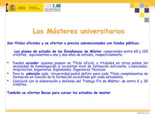 Los Másteres universitarios
Son títulos oficiales y se ofertan a precios subvencionados con fondos públicos.
Los planes de estudio de las Enseñanzas de Máster comprenden entre 60 y 120
créditos, equivalentes a uno y dos años de estudio, respectivamente:
 Pueden acceder quienes posean un Título oficial, y titulados en otros países sin
necesidad de homologación si acreditan nivel de formación suficiente. Licenciados,
Arquitectos, Ingenieros, Diplomados, Ingenieros Técnicos.
 Para la admisión cada Universidad podrá definir para cada Título complementos de
formación en función de la formación acreditada por cada estudiante.
 Concluirá con la elaboración y defensa del Trabajo Fin de Máster, de entre 6 y 30
créditos.
También se ofertan Becas para cursar los estudios de master
 