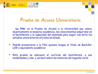 Prueba de Acceso Universitaria
La PAU es la Prueba de Acceso a la Universidad que valora
objetivamente la madurez académica, los conocimientos adquiridos en
el bachillerato y la capacidad del alumnado para seguir con éxito los
estudios universitarios oficiales de Grado.
 Podrán presentarse a la PAU quienes tengan el título de Bachiller
LOE o equivalente académico
 Esta prueba se adecuará al currículo del bachillerato, a sus
modalidades y vías, y versará sobre las materias del segundo curso
 