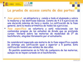 La prueba de acceso consta de dos partes:
 fase general: es obligatoria y común a todo el alumnado y valora
la madurez y las destrezas básicas. Consta de 4 ó 5 ejercicios de
una duración máxima de hora y media. La calificación de la fase
general, será la media aritmética de todos los ejercicios.
 fase específica: es voluntaria y está relacionada con los
contenidos propios de los estudios de Grado que se pretende
cursar. Versará sobre las materias de modalidad de 2º de
bachillerato, elegidas libremente por el estudiante.
Se considerará superada una materia de la fase específica cuando
se obtenga una calificación igual o superior a 5 puntos. Esta
calificación tendrá una validez de dos años.
Es posible examinarse en la PAU de cualquiera de las materias,
aunque no se hayan cursado en el bachillerato.
 