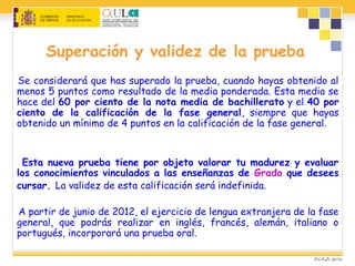 Superación y validez de la prueba
Se considerará que has superado la prueba, cuando hayas obtenido al
menos 5 puntos como resultado de la media ponderada. Esta media se
hace del 60 por ciento de la nota media de bachillerato y el 40 por
ciento de la calificación de la fase general, siempre que hayas
obtenido un mínimo de 4 puntos en la calificación de la fase general.
Esta nueva prueba tiene por objeto valorar tu madurez y evaluar
los conocimientos vinculados a las enseñanzas de Grado que desees
cursar. La validez de esta calificación será indefinida.
A partir de junio de 2012, el ejercicio de lengua extranjera de la fase
general, que podrás realizar en inglés, francés, alemán, italiano o
portugués, incorporará una prueba oral.
 