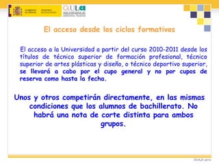 El acceso desde los ciclos formativos
El acceso a la Universidad a partir del curso 2010-2011 desde los
títulos de técnico superior de formación profesional, técnico
superior de artes plásticas y diseño, o técnico deportivo superior,
se llevará a cabo por el cupo general y no por cupos de
reserva como hasta la fecha.
Unos y otros competirán directamente, en las mismas
condiciones que los alumnos de bachillerato. No
habrá una nota de corte distinta para ambos
grupos.
 