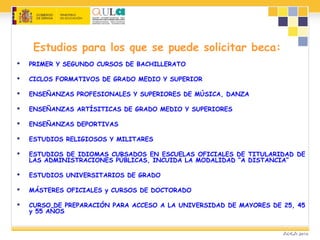 Estudios para los que se puede solicitar beca:
 PRIMER Y SEGUNDO CURSOS DE BACHILLERATO
 CICLOS FORMATIVOS DE GRADO MEDIO Y SUPERIOR
 ENSEÑANZAS PROFESIONALES Y SUPERIORES DE MÚSICA, DANZA
 ENSEÑANZAS ARTÍSITICAS DE GRADO MEDIO Y SUPERIORES
 ENSEÑANZAS DEPORTIVAS
 ESTUDIOS RELIGIOSOS Y MILITARES
 ESTUDIOS DE IDIOMAS CURSADOS EN ESCUELAS OFICIALES DE TITULARIDAD DE
LAS ADMINISTRACIONES PÚBLICAS, INCUIDA LA MODALIDAD “A DISTANCIA”
 ESTUDIOS UNIVERSITARIOS DE GRADO
 MÁSTERES OFICIALES y CURSOS DE DOCTORADO
 CURSO DE PREPARACIÓN PARA ACCESO A LA UNIVERSIDAD DE MAYORES DE 25, 45
y 55 AÑOS
 