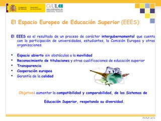 El Espacio Europeo de Educación Superior (EEES):
El EEES es el resultado de un proceso de carácter intergubernamental que cuenta
con la participación de universidades, estudiantes, la Comisión Europea y otras
organizaciones.
 Espacio abierto sin obstáculos a la movilidad
 Reconocimiento de titulaciones y otras cualificaciones de educación superior
 Transparencia
 Cooperación europea
 Garantía de la calidad
Objetivo: aumentar la compatibilidad y comparabilidad, de los Sistemas de
Educación Superior, respetando su diversidad.
 